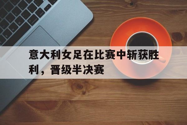 意大利女足在比赛中斩获胜利，晋级半决赛