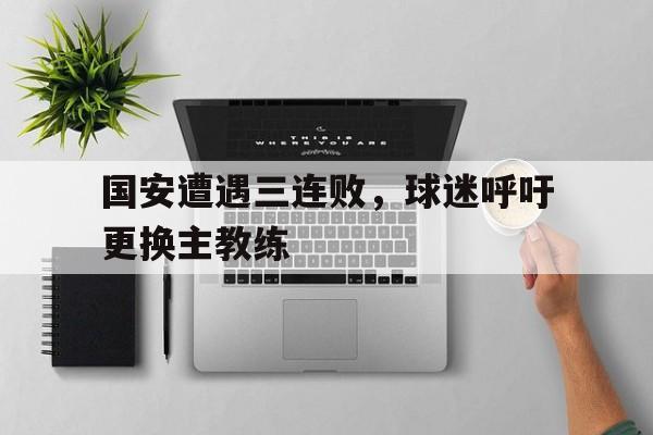 国安遭遇三连败，球迷呼吁更换主教练的简单介绍