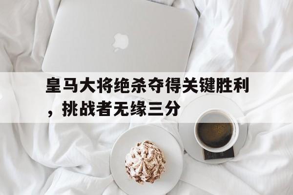 关于皇马大将绝杀夺得关键胜利，挑战者无缘三分的信息