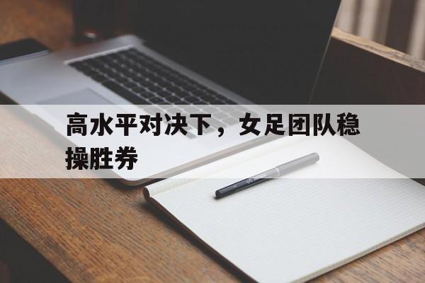 包含高水平对决下，女足团队稳操胜券的词条