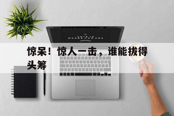 包含惊呆！惊人一击，谁能拔得头筹的词条
