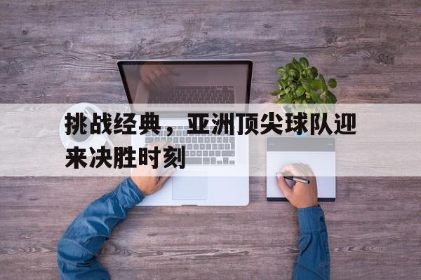 挑战经典，亚洲顶尖球队迎来决胜时刻的简单介绍