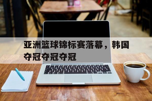 亚洲篮球锦标赛落幕，韩国夺冠夺冠夺冠的简单介绍