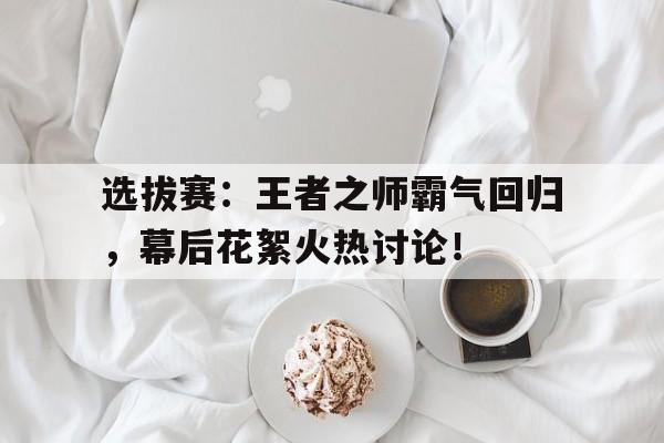 选拔赛：王者之师霸气回归，幕后花絮火热讨论！