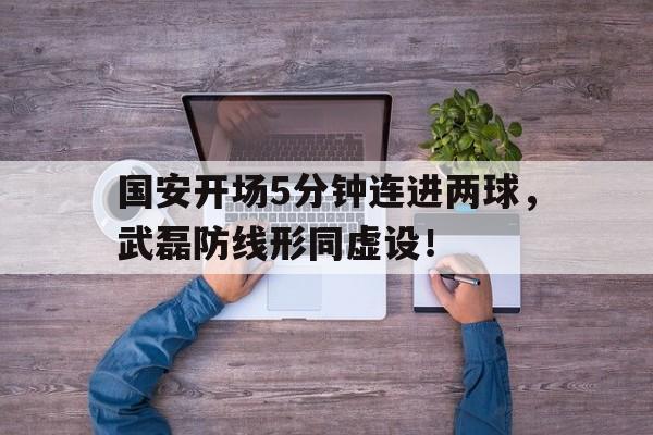 国安开场5分钟连进两球，武磊防线形同虚设！国安2连胜登顶