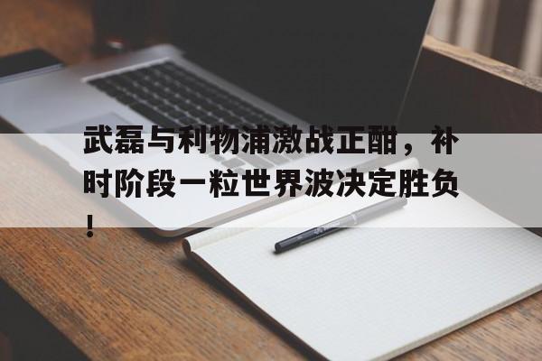 武磊与利物浦激战正酣，补时阶段一粒世界波决定胜负！曼联利物浦对决最新消息