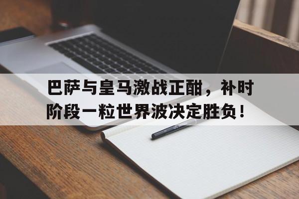 巴萨与皇马激战正酣，补时阶段一粒世界波决定胜负！
