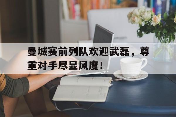 曼城赛前列队欢迎武磊，尊重对手尽显风度！虽然曼城的商业合作节节攀升,但俱乐部近期的竞技成绩